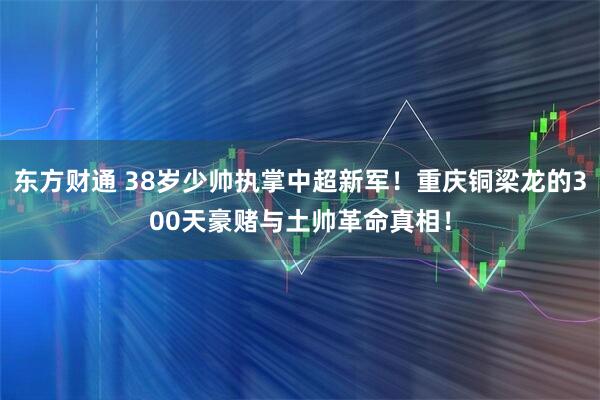 东方财通 38岁少帅执掌中超新军!重庆铜梁龙的300天豪赌与土帅革命真相!