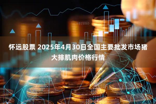 怀远股票 2025年4月30日全国主要批发市场猪大排肌肉价格行情