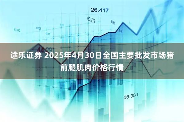 途乐证券 2025年4月30日全国主要批发市场猪前腿肌肉价格行情