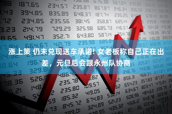 涨上策 仍未兑现送车承诺! 女老板称自己正在出差，元旦后会跟永州队协商