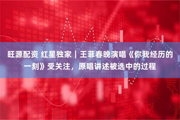 旺源配资 红星独家｜王菲春晚演唱《你我经历的一刻》受关注，原唱讲述被选中的过程