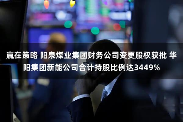 赢在策略 阳泉煤业集团财务公司变更股权获批 华阳集团新能公司合计持股比例达3449%