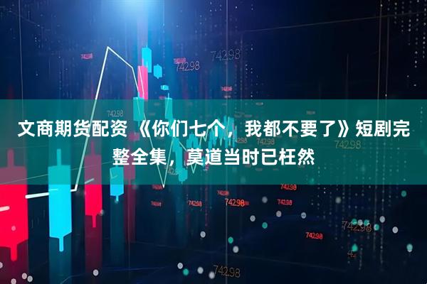 文商期货配资 《你们七个,我都不要了》短剧完整全集,莫道当时已枉然