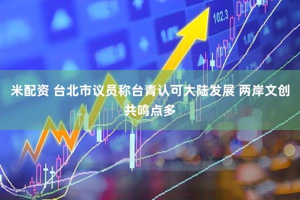 米配资 台北市议员称台青认可大陆发展 两岸文创共鸣点多